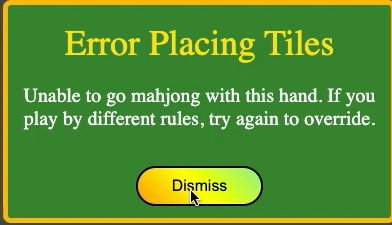 There are some special hands which are not currently recognized (ie 13 orphans, or 7 pairs) as valid mahjong hands. If you try to go mahjong with a special hand that is not currently recognized as a valid mahjong hand by mahjong4friends, you will receive an error. Assuming your friends will agree that your hand is mahjong, use the override feature (hit the mahjong button again) to declare the win, and score the hand following your own scoring.